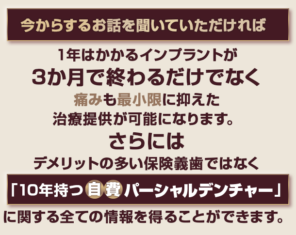 “今からするお話を聞いていただければ1年はかかるインプラントが3カ月で終わるだけでなく痛みも最小限に抑えた治療提供が可能になります。さらにはデメリットの多い保険義歯ではなく「10年持つ自費パーシャルデンチャー」に関する全ての情報を得ることができます。”