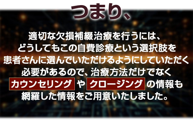 つまり、適切な欠損補綴治療を行うには、どうしてもこの自費診療という選択肢を患者様に選んでいただけるようにしていただく必要があるので、治療方法だけでなくカウンセリングやクロージングの情報も網羅した情報をご用意いたしました。