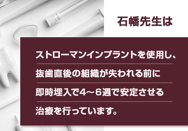 石幡先生はストローマンインプラントを使用し、抜歯直後の組織が失われる前に即時埋入で4～6週で安定させる治療を行っています。