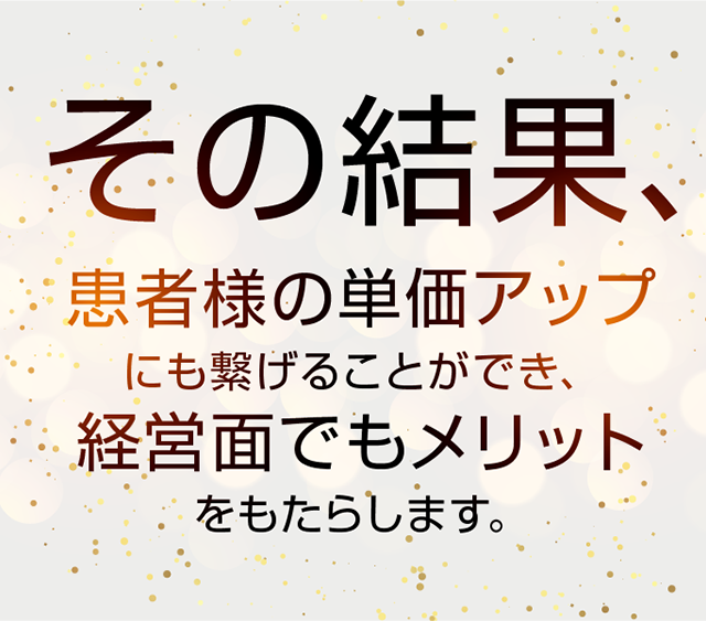 その結果、患者様の単価アップにも繋げることができ、経営面でもメリットをもたらします。