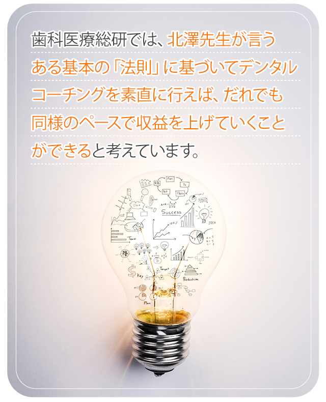 歯科医療総研では、北澤先生が言うある基本の「法則」に基づいてデンタルコーチングを素直に行えば、だれでも同様のペースで収益を上げていくことができると考えています。