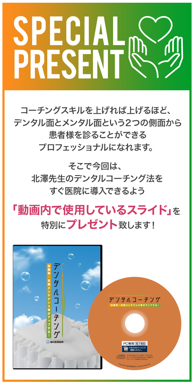 Special　Present：コーチングスキルを高めるレジュメポイントコーチングスキルを上げれば上げるほど、デンタル面とメンタル面という２つの側面から患者様を診ることができるプロフェッショナルになれます。そこで今回は、北澤先生のデンタルコーチング法をすぐ医院に導入できるよう「動画内で使用しているスライド」を特別にプレゼント致します。