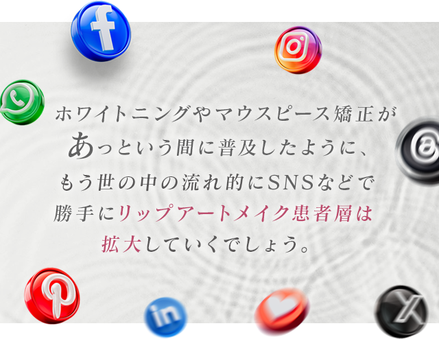 ホワイトニングやマウスピース矯正があっという間に普及したように、もう世の中の流れ的にSNSなどで勝手にリップアートメイク患者層は拡大していくでしょう。