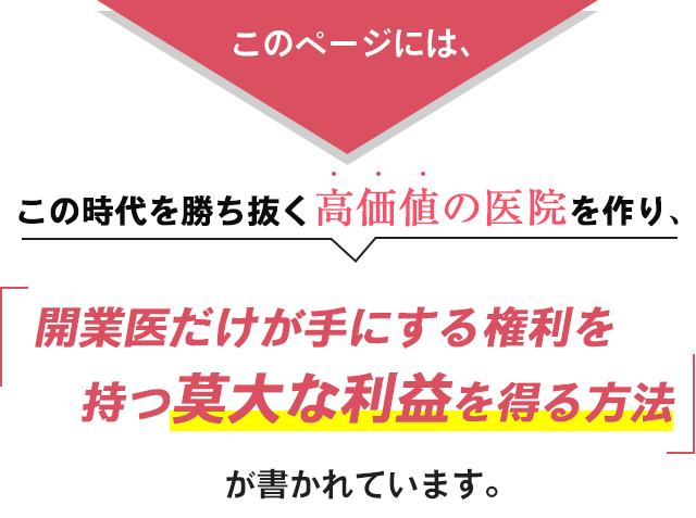 このページには、この時代を勝ち抜く高価値の医院を作り、開業医だけが手にする権利を持つ莫大な利益を得る方法が書かれています