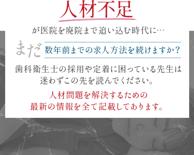 “人材不足が医院を廃院まで追い込む時代に…まだ数年前までの求人方法を続けますか?歯科衛生士の採用や定着に困っている先生は迷わずこの先を読んでください。人材問題を解決するための最新の情報を全て記載してあります。”