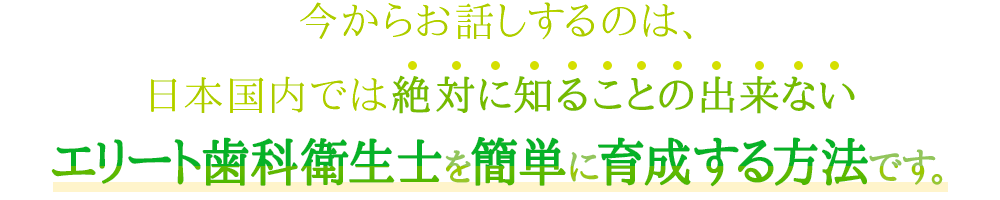 今からお話しするのは、絶対に日本国内では知ることの出来ない、エリート歯科衛生士を簡単に育成する方法です。