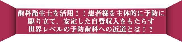 歯科衛生士を活用！！患者様を主体的に予防に駆り立て、安定した自費収入をもたらす世界レベルの予防歯科への近道とは！？