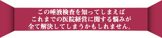 この唾液検査を知ってしまえば、こればでの医院経営に関する悩みが全て解決してしまうかもしれません。