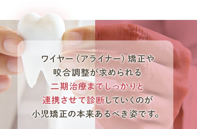 ワイヤー（アライナー）矯正や咬合調整が求められる
二期治療までしっかりと連携させて診断していくのが
小児矯正の本来あるべき姿です。
