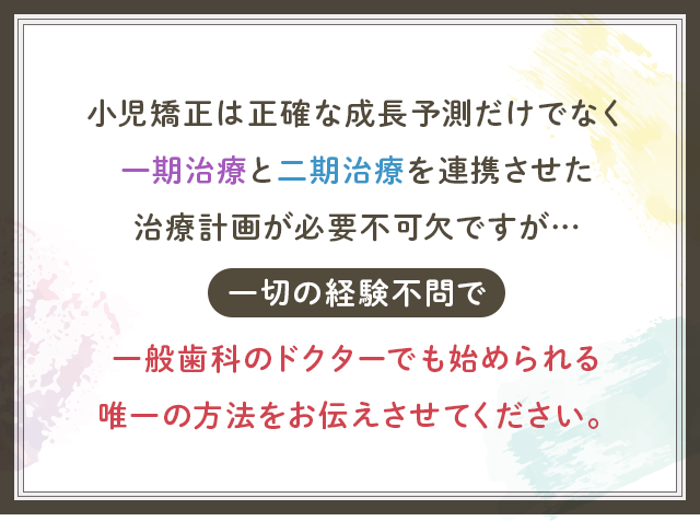 “小児矯正は正確な成長予測だけでなく
一期治療と二期治療を連携させた治療計画が必要不可欠ですが…一切の経験不問で一般歯科のドクターでも始められる唯一の方法をお伝えさせてください。”