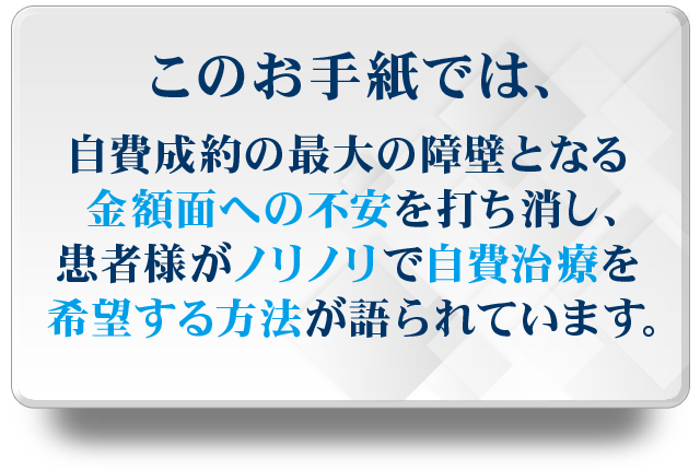 このお手紙では、自費成約の最大の障壁となる金額面への不安を打消し、患者様がノリノリで自費治療を希望する方法が語られています。