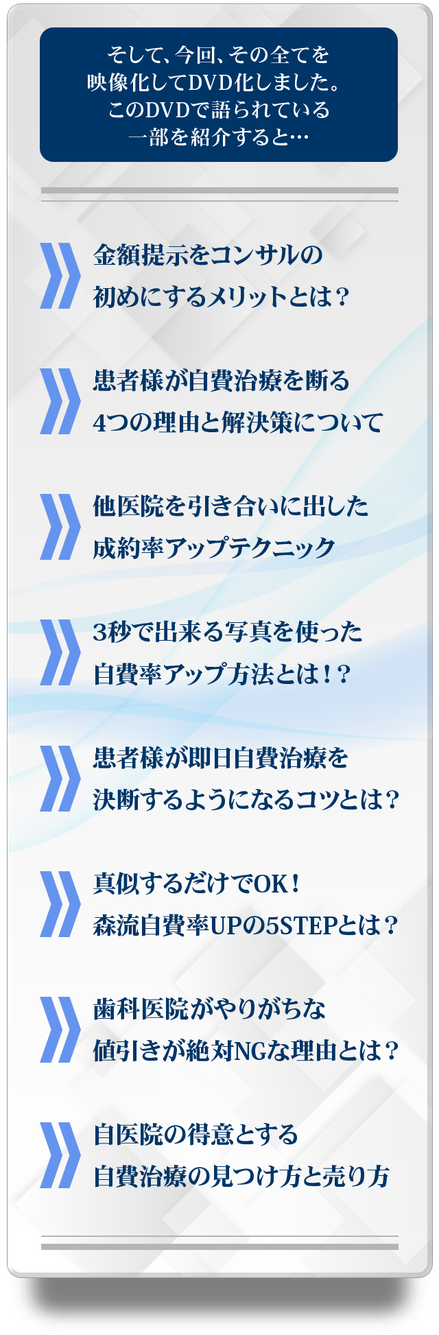 そして、今回、その全てを映像化してDVD化しました。このDVDで語られている一部を紹介すると…☑金額提示をコンサルの初めにするメリットとは？☑患者様が自費治療を断る4つの理由と解決策について☑他医院を引き合いに出した成約率アップテクニック☑3秒で出来る写真を使った自費率アップ方法とは！？ ☑患者様が即日自費治療を決断するようになるコツとは？☑真似するだけでOK！森流自費率UPの5STEPとは？☑歯科医院がやりがちな値引きが絶対NGな理由とは？☑自医院の得意とする自費治療の見つけ方と売り方