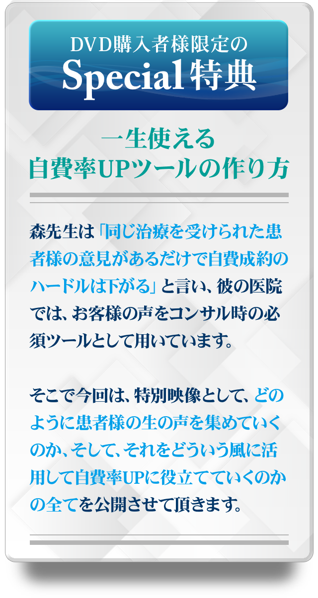 DVD購入者様限定のSpecial特典！！～一生使える自費率UPツールの作り方～森先生は「同じ治療を受けられた患者様の意見があるだけで自費成約のハードルは下がる」と言い、彼の医院では、お客様の声をコンサル時の必須ツールとして用いています。そこで今回は、特別映像として、どのように患者様の生の声を集めていくのか、そして、それをどういう風に活用して自費率UPに役立てていくのかの全てを公開させて頂きます。