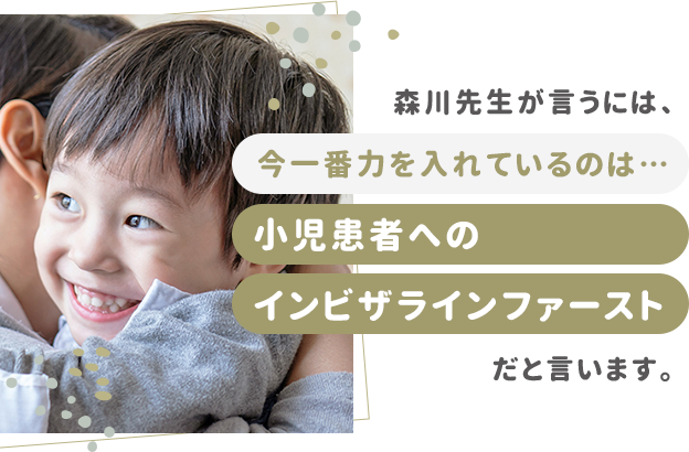 森川先生が言うには、今一番力を入れているのは…小児患者へのインビザラインファーストだと言います。