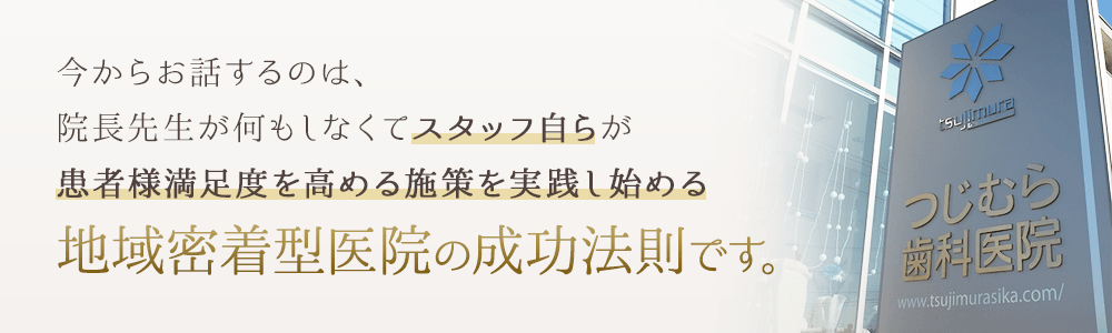 今からお話するのは、院長先生が何もしなくてスタッフ自らが患者様満足度を高める施策を実践し始める地域密着型医院の成功法則です。