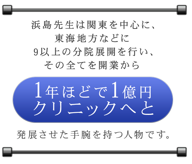 浜島先生は関東を中心に、東海地方などに9以上の分院展開を行い、その全てを開業から1年ほどで1億円クリニックへと発展させた手腕を持つ人物です。