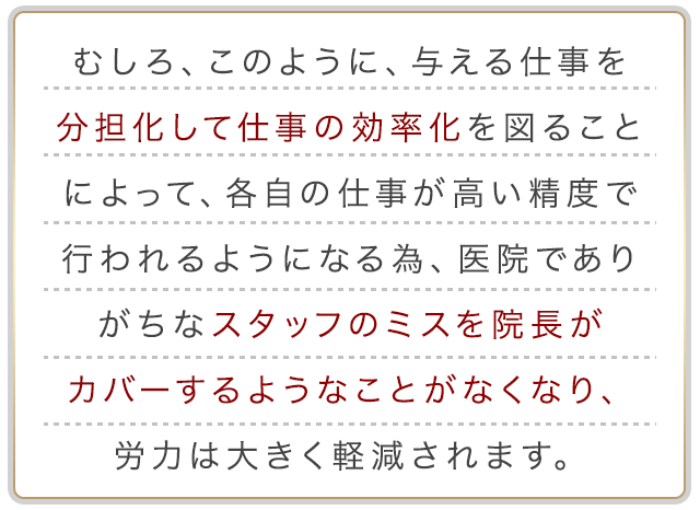 むしろ、このように、与える仕事を分担化して仕事の効率化を図ることによって、各自の仕事が高い精度で行われるようになる為、医院でありがちなスタッフのミスを院長がカバーするようなことがなくなり、労力は大きく軽減されます。