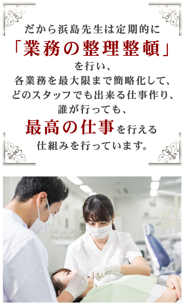 だから浜島先生は定期的に「業務の整理整頓」を行い、各業務を最大限まで簡略化して、どのスタッフでも出来る仕事作り、誰が行っても、最高の仕事を行える仕組みを行っています。