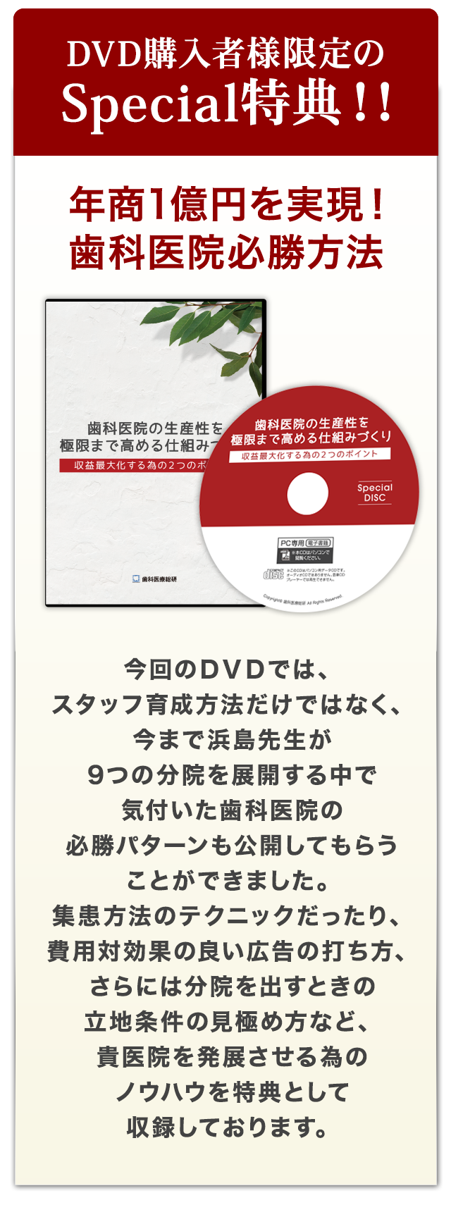 DVD購入者様限定のSpecial特典～年商1億円を実現！歯科医院必勝方法～今回のＤＶＤでは、スタッフ育成方法だけではなく、今まで浜島先生が9つの分院を展開する中で気付いた歯科医院の必勝パターンも公開してもらうことができました。集患方法のテクニックだったり、費用対効果の良い広告の打ち方、さらには分院を出すときの立地条件の見極め方など、貴医院を発展させる為のノウハウを特典として収録しております。