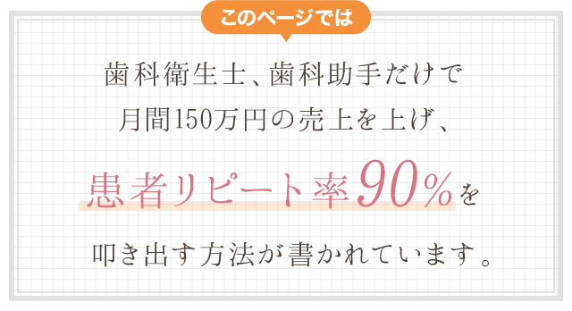 このページでは、歯科衛生士、歯科助手だけで月間１５０万円の売上を上げ、顧客リピート率９０％を叩き出す方法方法が書かれています。