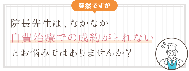 突然ですが、院長先生は自費治療のクロージングで、なかなか成約がとれない、とお悩みではありませんか？