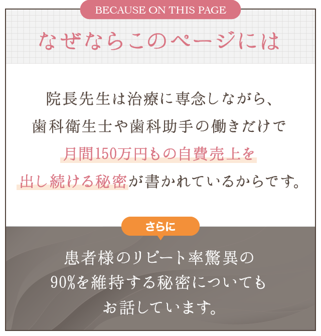 なぜならこのページには､院長先生は治療に専念しながら､歯科衛生士や歯科助手の働きだけで月間150万円もの自費売上を出し続ける秘密が書かれているからです｡さらに､患者様のリピート率驚異の90%を維持する秘密についてもお話しています｡