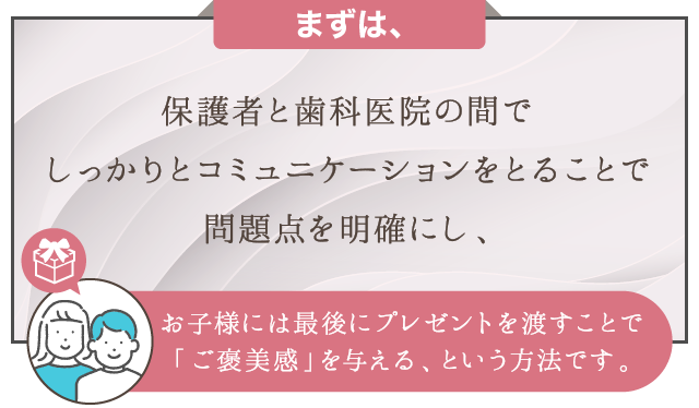 まずは、保護者と歯科医院の間でしっかりとコミュニケーションをとることで問題点を明確にし、お子様には最後にプレゼントを渡すことで「ご褒美感」を与える、という方法です。