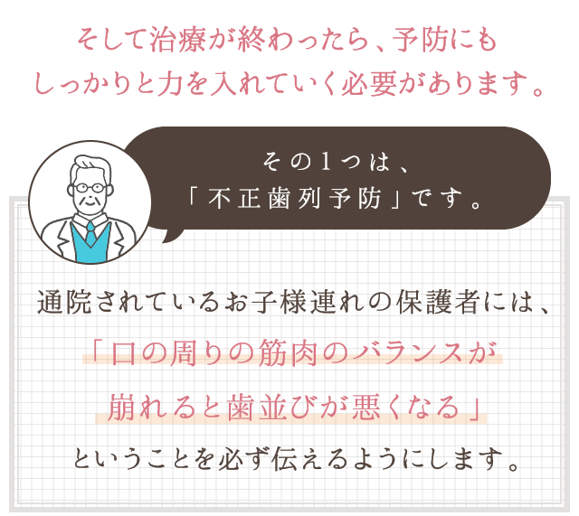 そして治療が終わったら、予防にもしっかりと力を入れていく必要があります。その１つは、「不正歯列予防」です。通院されているお子様連れの保護者には、「口の周りの筋肉のバランスが崩れると歯並びが悪くなる」ということを必ず伝えるようにします。