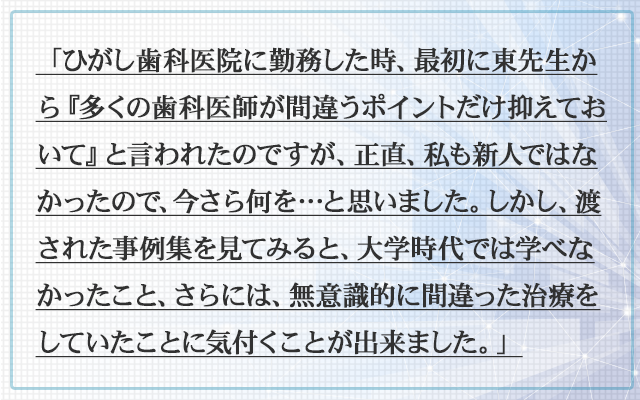 「ひがし歯科医院に勤務した時、最初に東先生から『多くの歯科医師が間違うポイントだけ抑えておいて』と言われたのですが、正直、私も新人ではなかったので、今さら何を…と思いました。しかし、渡された事例集を見てみると、大学時代では学べなかったこと、さらには、無意識的に間違った治療をしていたことに気付くことが出来ました。」