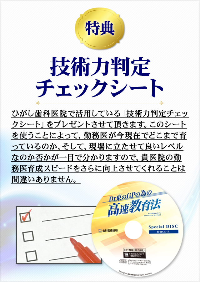 【特典】チェックシートひがし歯科医院で活用している「技術力判定チェックシート」をプレゼントさせて頂きます。このシートを使うことによって、勤務医が今現在でどこまで育っているのか、そして、現場に立たせて良いレベルなのか否かが一目で分かりますので、貴医院の勤務医育成スピードをさらに向上させてくれることは間違いありません。
