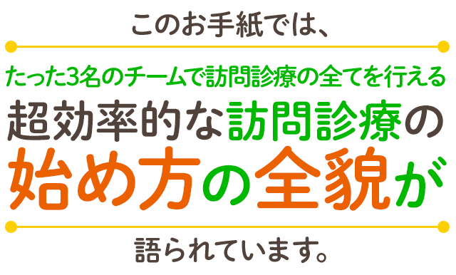 このお手紙では、たった3名のチームで訪問診療の全てを行える超効率的な訪問診療の始め方の全貌が語られています。