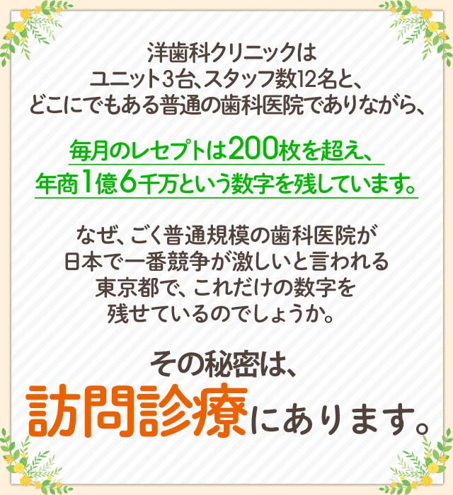 洋歯科クリニックはユニット3台、スタッフ数12名と、どこにでもある普通の歯科医院でありながら、毎月のレセプトは200枚を超え、年商1億6千万という数字を残しています。なぜ、ごく普通規模の歯科医院が日本で一番競争が激しいと言われる東京都で、これだけの数字を残せているのでしょうか。その秘密は、2012年から始めた訪問診療にあります。