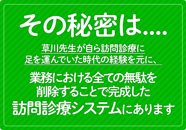 その秘密は、草川先生が自ら訪問診療に足を運んでいた時代の経験を元に、業務における全ての無駄を削除することで完成した訪問診療システムにあります。