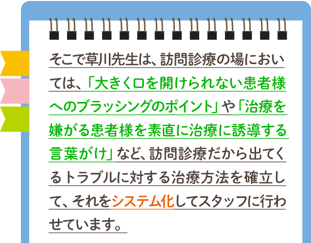 そこで草川先生は、訪問診療の場においては、「大きく口を開けられない患者様へのブラッシングのポイント」や「治療を嫌がる患者様を素直に治療に誘導する言葉がけ」など、訪問診療だから出てくるトラブルに対する治療方法を確立して、それをシステム化してスタッフに行わせています。