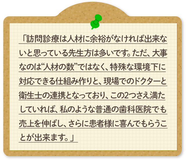 「訪問診療は人材に余裕がなければ出来ないと思っている先生方は多いです。ただ、大事なのは“人材の数”ではなく、特殊な環境下に対応できる仕組み作りと、現場でのドクターと衛生士の連携となっており、この2つさえ満たしていれば、私のような普通の歯科医院でも売上を伸ばし、さらに患者様に喜んでもらうことが出来ます。」