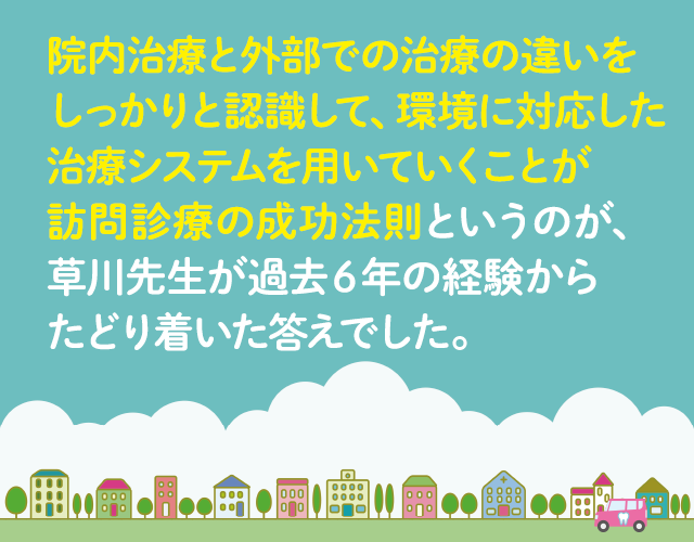 院内治療と外部での治療の違いをしっかりと認識して、環境に対応した治療システムを用いていくことが訪問診療の成功法則というのが、草川先生が過去6年の経験から辿りついた答えでした。