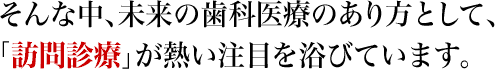 そんな中、未来の歯科医療のあり方として、「訪問診療」が熱い注目を浴びています。