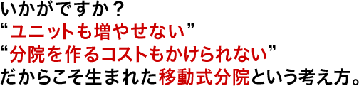 いかがですか？”ユニットも増やせない””分院を作るコストもかけられない”だからこそ生まれた移動式分院という考え方。