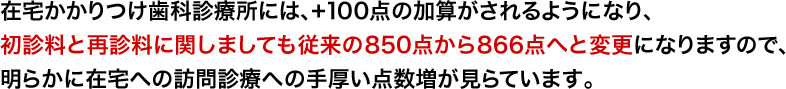 在宅かかりつけ歯科診療所には、+100点の加算がされるようになり、初診料と再診料に関しましても従来の850点から866点へと変更になりますので、明らかに在宅への訪問診療への手厚い点数増が見らています。