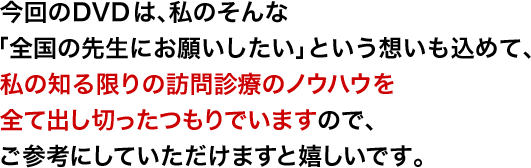 今回のDVDは、私のそんな「全国の先生にお願いしたい」という想いも込めて、私の知る限りの訪問診療のノウハウを全て出し切ったつもりでいますので、ご参考にしていただけますと嬉しいです。