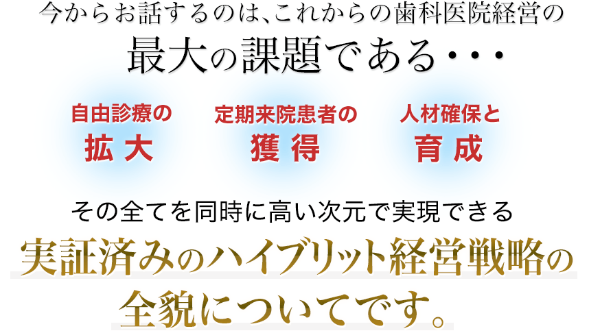 今からお話するのは、これからの歯科医院経営の最大の課題である・・・「自由診療の拡大」「定期来院患者の獲得」「人材確保と育成」の全てを同時に高い次元で実現できる実証済みのハイブリット経営戦略の全貌についてです。