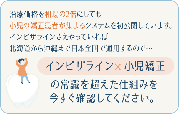 “治療価格を相場の2倍にしても小児の矯正患者が集まるシステムを初公開しています。インビザラインさえやっていれば北海道から沖縄まで日本全国で通用するので…「インビザライン×小児矯正」の常識を超えた仕組みを今すぐ確認してください。”