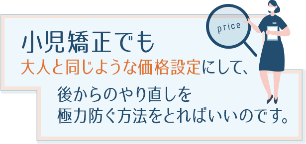 小児矯正でも大人と同じような価格設定にして、
後からのやり直しを極力防ぐ方法をとればいいのです。