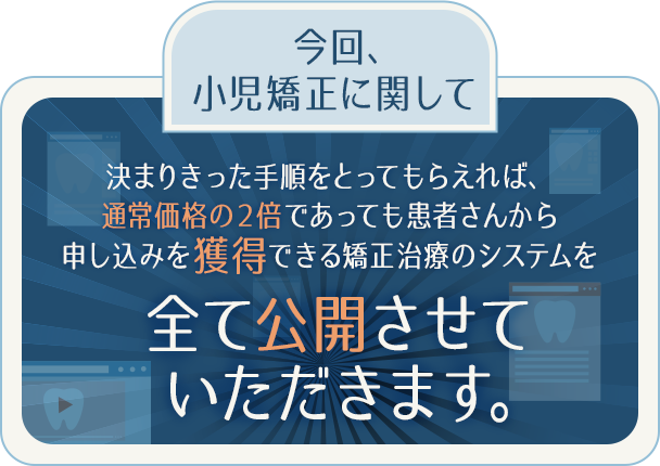 今回、小児矯正に関して決まりきった手順をとってもらえれば、
通常価格の２倍であっても患者さんから申し込みを獲得できる矯正治療のシステムを全て公開させていただきます。