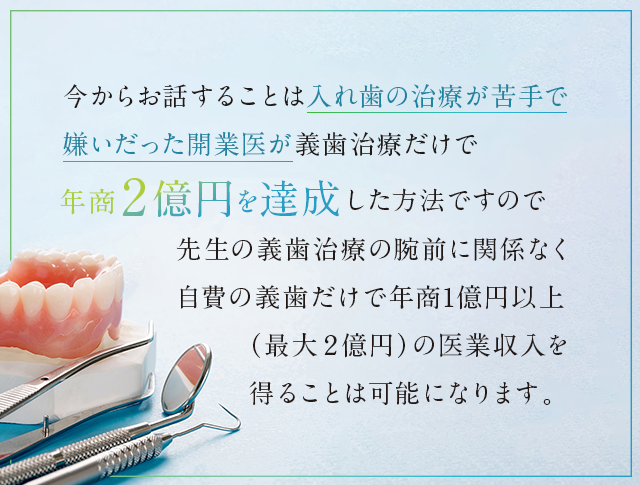 “今からお話することは入れ歯の治療が苦手で嫌いだった開業医が義歯治療だけで年商２億円を達成した方法ですので…先生の義歯治療の腕前に関係なく自費の義歯だけで年商１億円以上（最大２億円）の医業収入を得ることは可能になります。”
