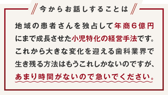 “今からお話しすることは地域の患者さんを独占して年商6億円にまで成長させた小児特化の経営手法です。これから大きな変化を迎える歯科業界で生き残る方法はもうこれしかないのですが、あまり時間がないので急いでください。”