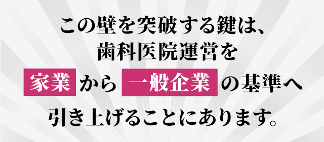 この壁を突破する鍵は、歯科医院運営を「家業」から「一般企業」の基準へ引き上げることにあります。