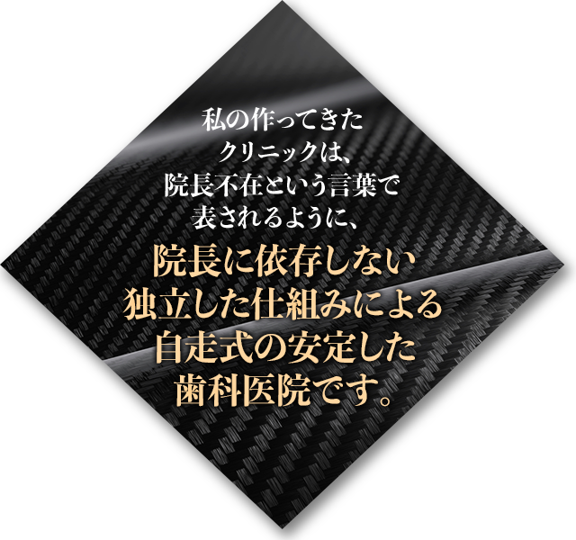 私の作ってきたクリニックは、院長不在という言葉で表されるように、院長に依存しない独立した仕組みによる自走式の安定した歯科医院です。