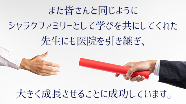 また皆さんと同じように、シャラクファミリーとして学びを共にしてくれた先生にも医院を引き継ぎ、大きく成長させることに成功しています。