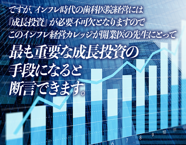 ですが、インフレ時代の歯科医院経営には『成長投資』が必要不可欠となりますのでこのインフレ経営カレッジが開業医の先生にとって最も重要な成長投資の手段になると断言できます。